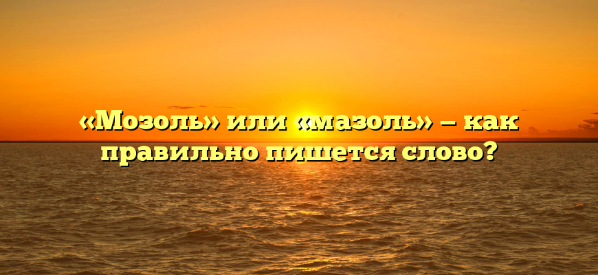 «Мозоль» или «мазоль» — как правильно пишется слово?