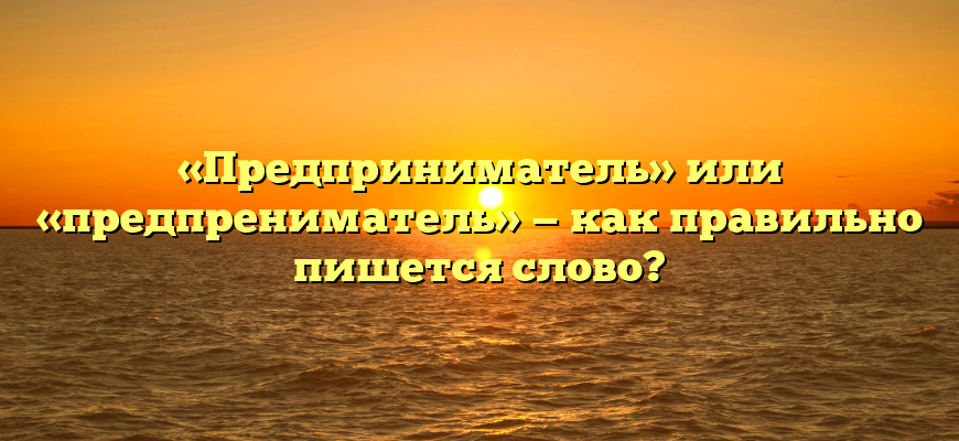 «Предприниматель» или «предпрениматель» — как правильно пишется слово?